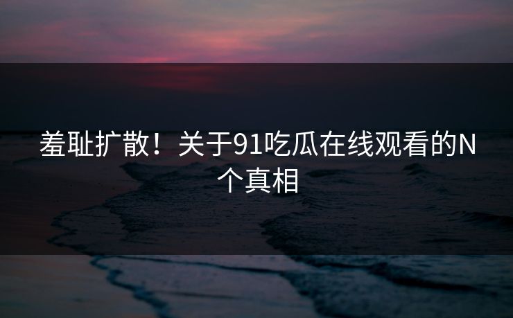 羞耻扩散！关于91吃瓜在线观看的N个真相