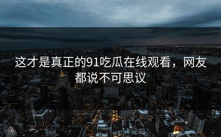 这才是真正的91吃瓜在线观看，网友都说不可思议