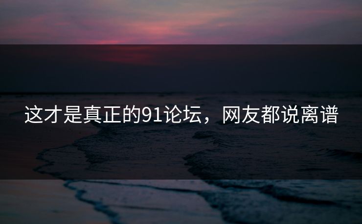 这才是真正的91论坛，网友都说离谱