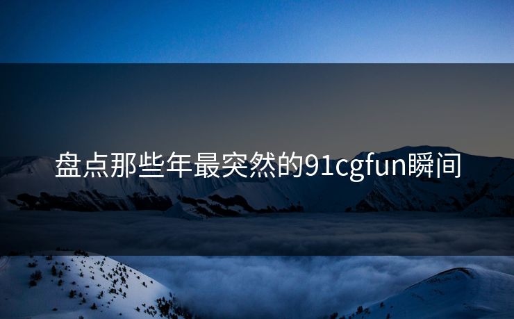 盘点那些年最突然的91cgfun瞬间