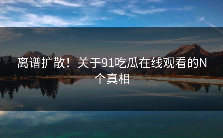 离谱扩散！关于91吃瓜在线观看的N个真相