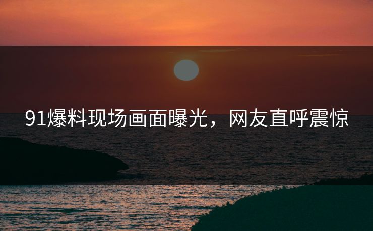 91爆料现场画面曝光，网友直呼震惊