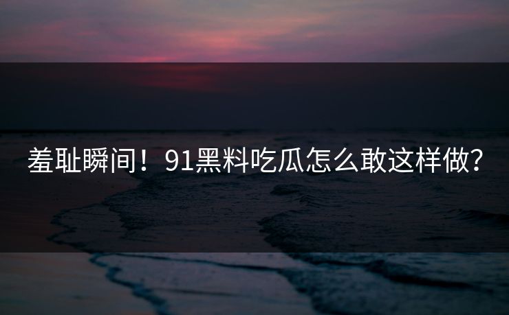 羞耻瞬间！91黑料吃瓜怎么敢这样做？