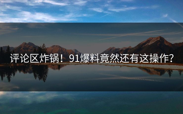 评论区炸锅！91爆料竟然还有这操作？