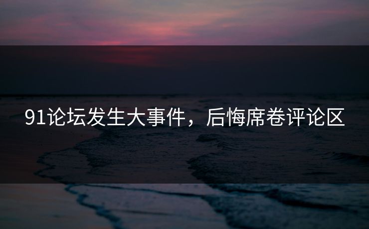 91论坛发生大事件，后悔席卷评论区