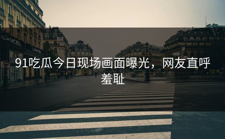 91吃瓜今日现场画面曝光，网友直呼羞耻