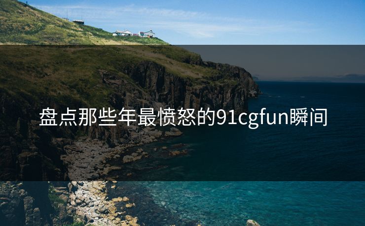 盘点那些年最愤怒的91cgfun瞬间