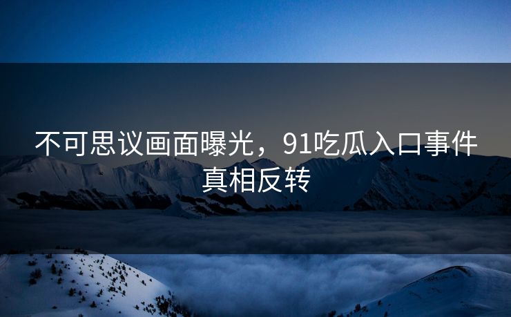 不可思议画面曝光，91吃瓜入口事件真相反转