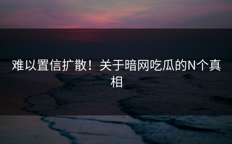 难以置信扩散！关于暗网吃瓜的N个真相