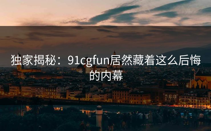独家揭秘：91cgfun居然藏着这么后悔的内幕