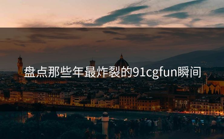盘点那些年最炸裂的91cgfun瞬间