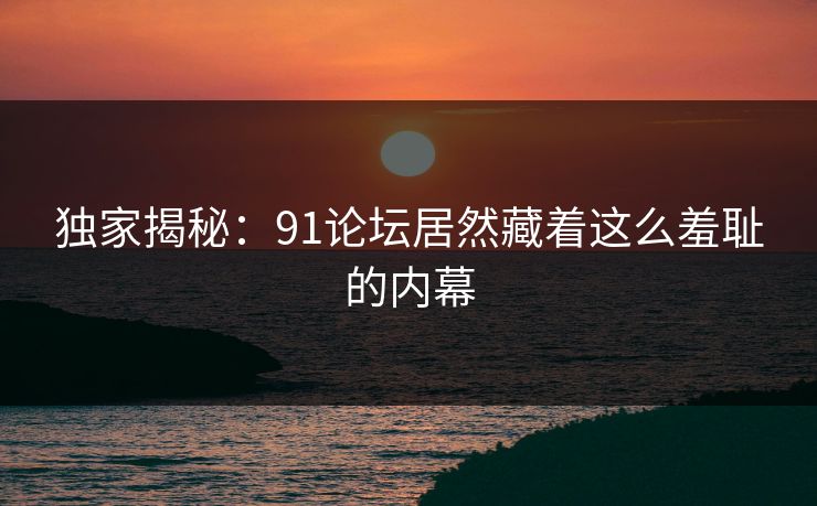 独家揭秘：91论坛居然藏着这么羞耻的内幕