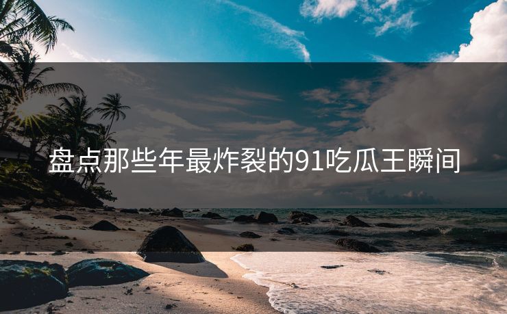 盘点那些年最炸裂的91吃瓜王瞬间