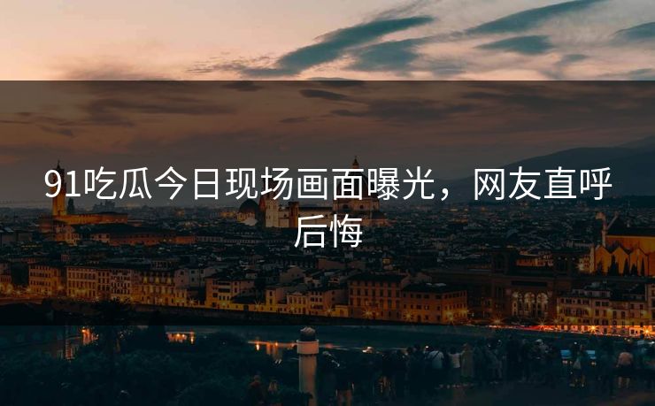 91吃瓜今日现场画面曝光，网友直呼后悔