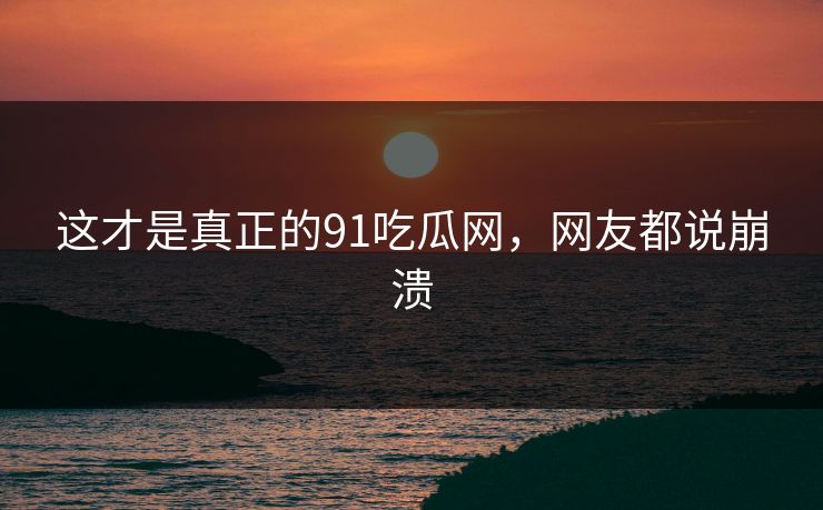这才是真正的91吃瓜网，网友都说崩溃