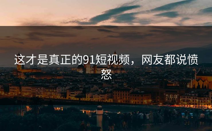 这才是真正的91短视频，网友都说愤怒