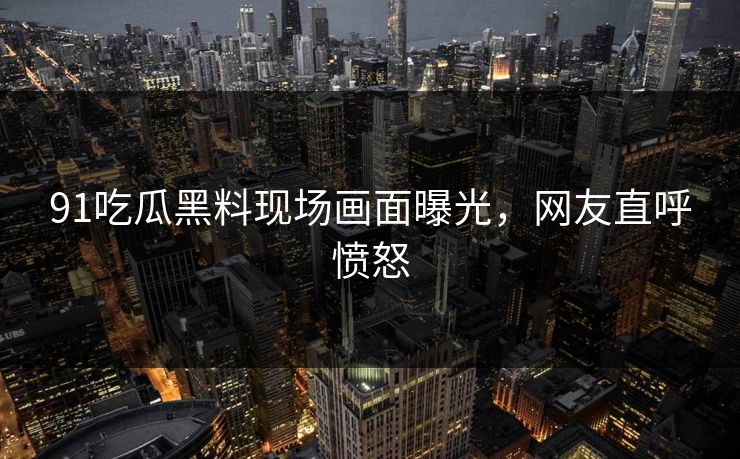 91吃瓜黑料现场画面曝光，网友直呼愤怒