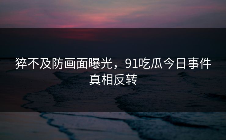 猝不及防画面曝光，91吃瓜今日事件真相反转