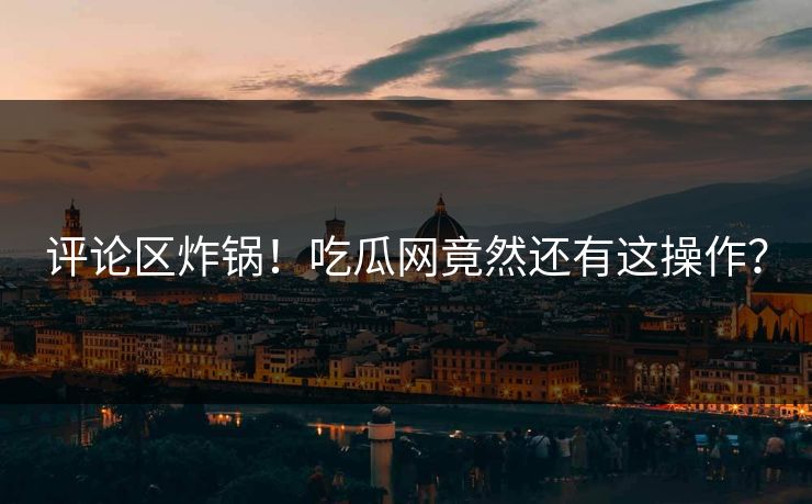 评论区炸锅！吃瓜网竟然还有这操作？