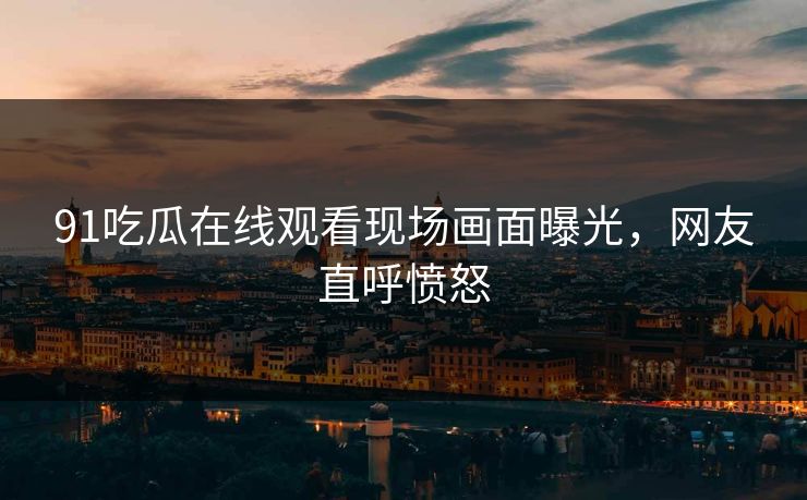 91吃瓜在线观看现场画面曝光，网友直呼愤怒