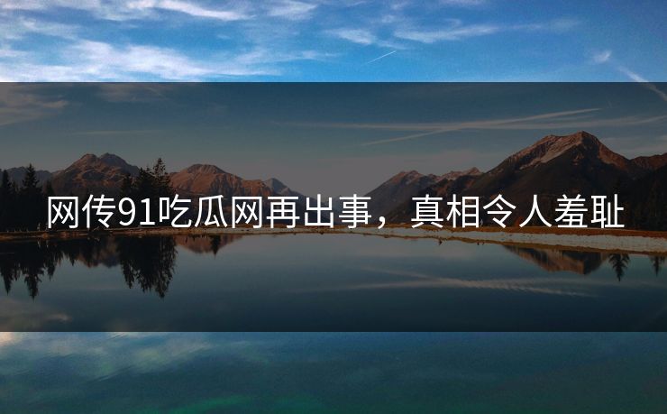 网传91吃瓜网再出事，真相令人羞耻