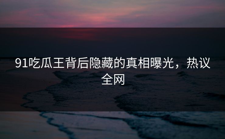 91吃瓜王背后隐藏的真相曝光，热议全网