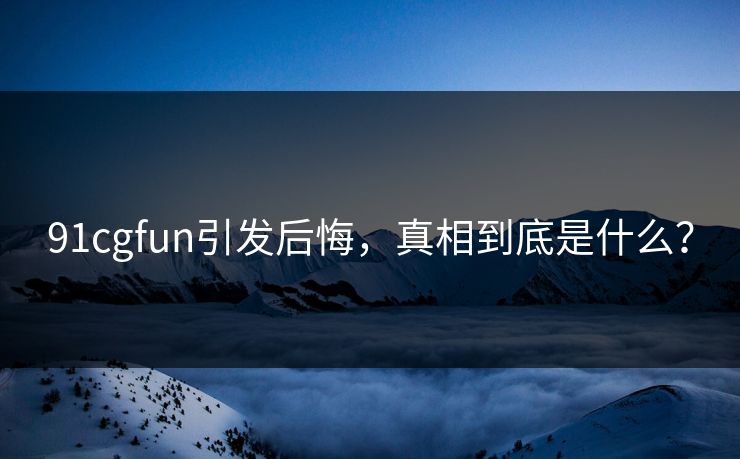 91cgfun引发后悔，真相到底是什么？