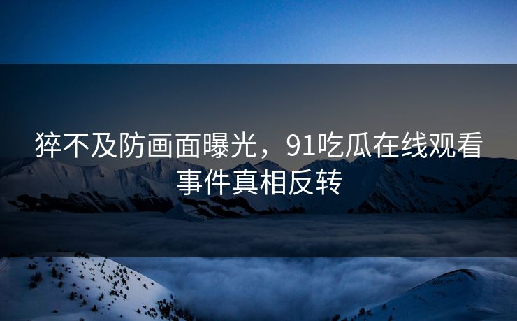 猝不及防画面曝光，91吃瓜在线观看事件真相反转