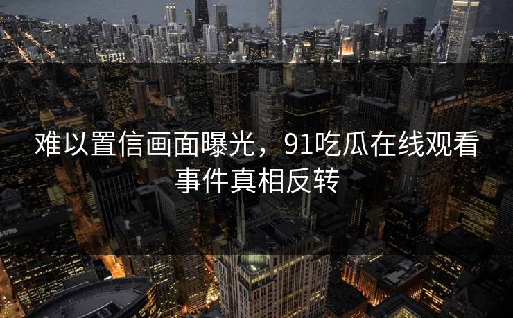 难以置信画面曝光，91吃瓜在线观看事件真相反转
