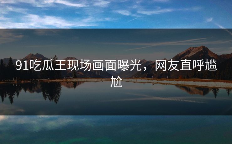 91吃瓜王现场画面曝光，网友直呼尴尬