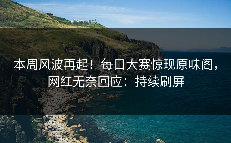 本周风波再起！每日大赛惊现原味阁，网红无奈回应：持续刷屏