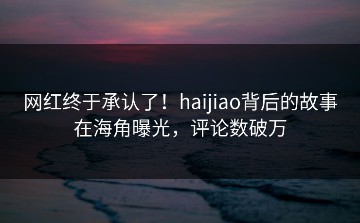 网红终于承认了！haijiao背后的故事在海角曝光，评论数破万