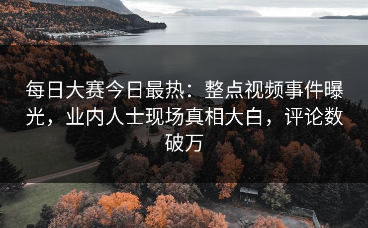 每日大赛今日最热：整点视频事件曝光，业内人士现场真相大白，评论数破万