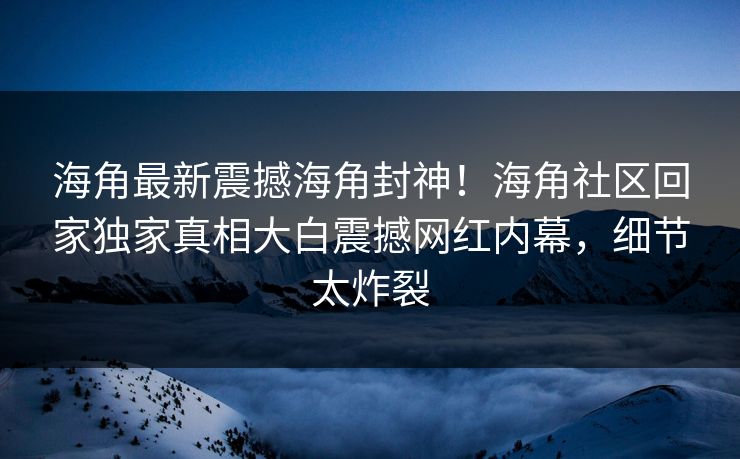 海角最新震撼海角封神！海角社区回家独家真相大白震撼网红内幕，细节太炸裂