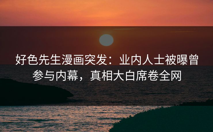 好色先生漫画突发：业内人士被曝曾参与内幕，真相大白席卷全网