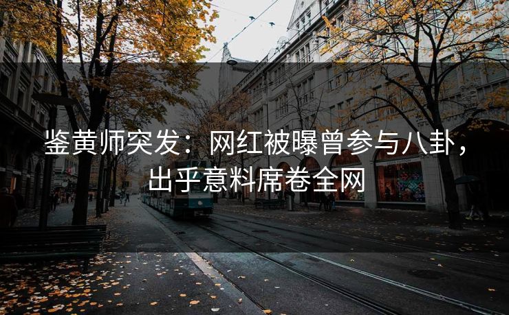 鉴黄师突发：网红被曝曾参与八卦，出乎意料席卷全网