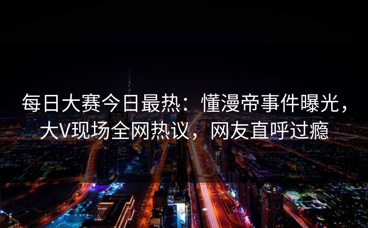 每日大赛今日最热：懂漫帝事件曝光，大V现场全网热议，网友直呼过瘾