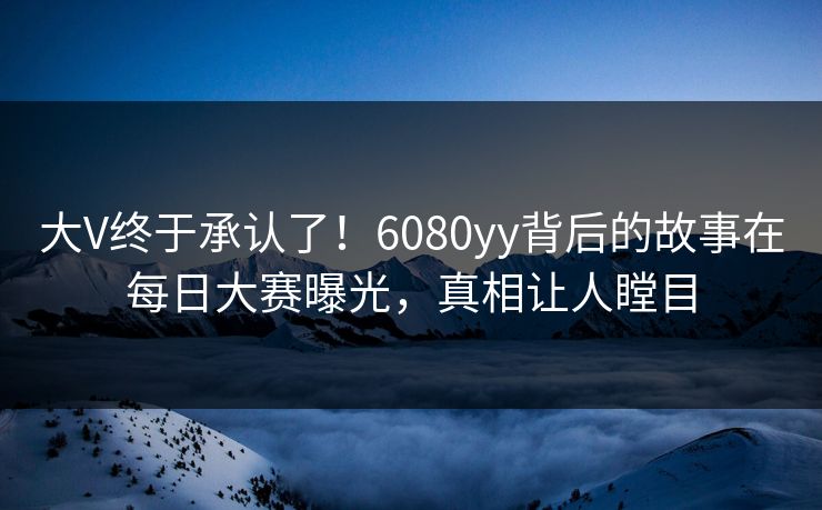 大V终于承认了！6080yy背后的故事在每日大赛曝光，真相让人瞠目