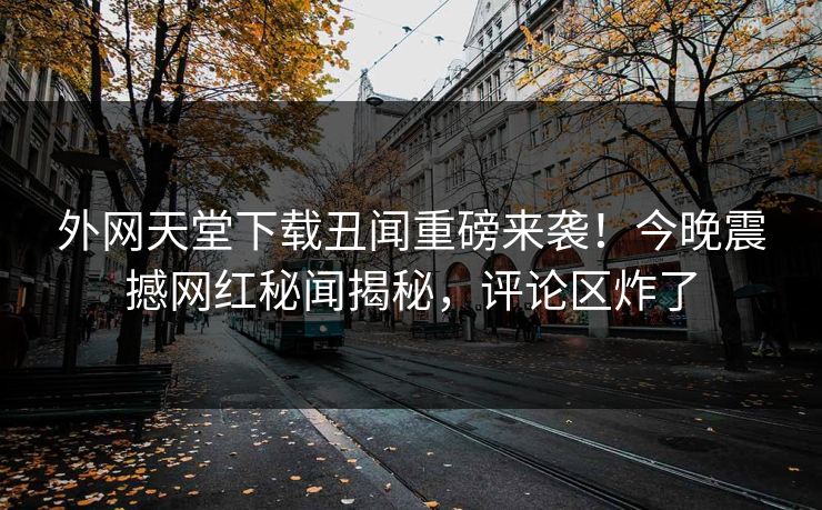 外网天堂下载丑闻重磅来袭！今晚震撼网红秘闻揭秘，评论区炸了