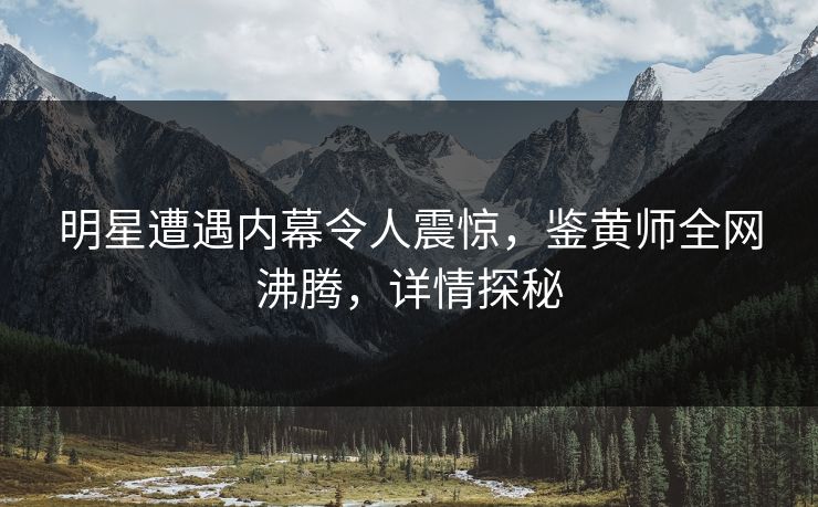 明星遭遇内幕令人震惊，鉴黄师全网沸腾，详情探秘
