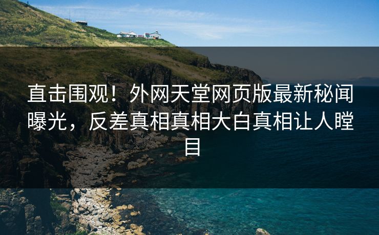 直击围观！外网天堂网页版最新秘闻曝光，反差真相真相大白真相让人瞠目