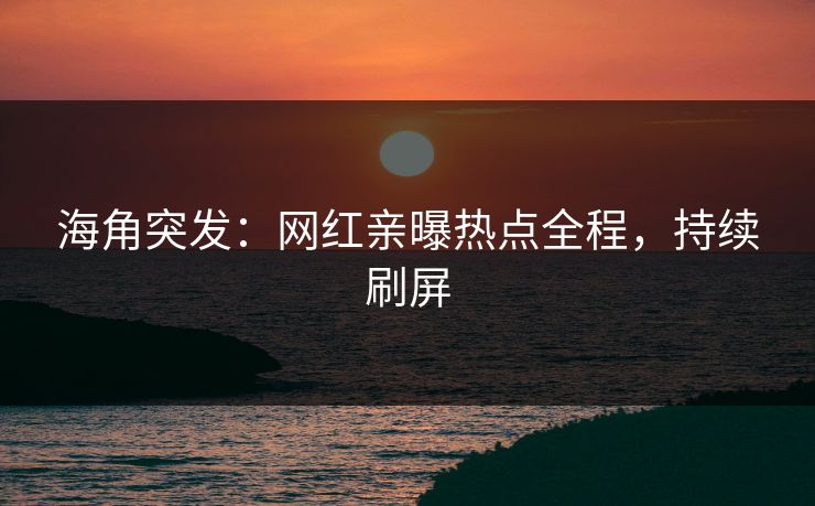 海角突发：网红亲曝热点全程，持续刷屏