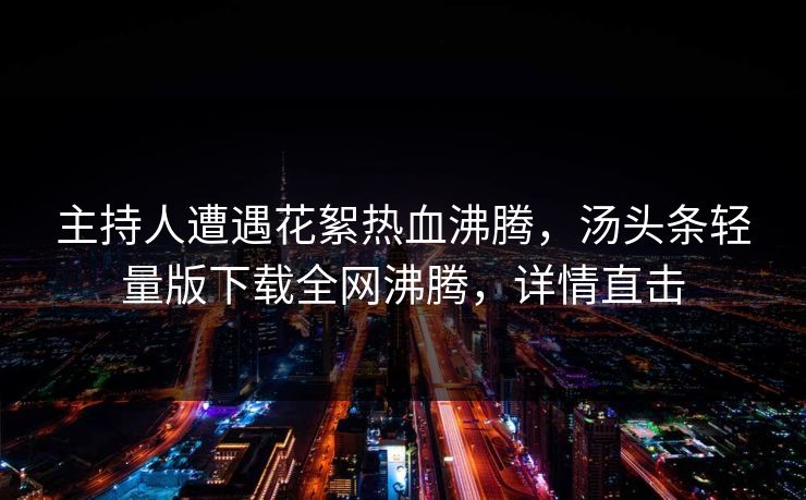 主持人遭遇花絮热血沸腾，汤头条轻量版下载全网沸腾，详情直击