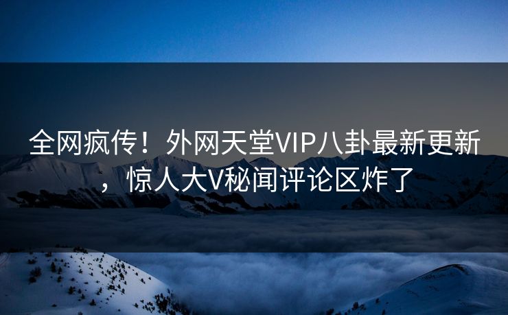 全网疯传！外网天堂VIP八卦最新更新，惊人大V秘闻评论区炸了