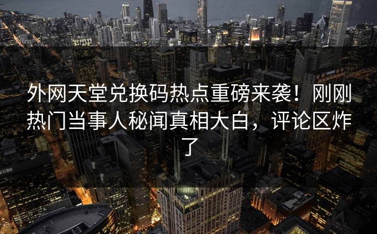 外网天堂兑换码热点重磅来袭！刚刚热门当事人秘闻真相大白，评论区炸了