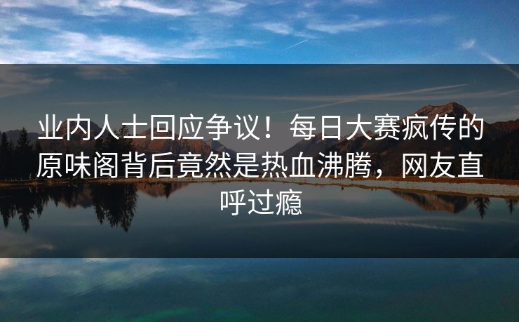 业内人士回应争议！每日大赛疯传的原味阁背后竟然是热血沸腾，网友直呼过瘾