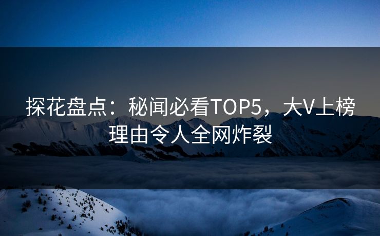 探花盘点：秘闻必看TOP5，大V上榜理由令人全网炸裂