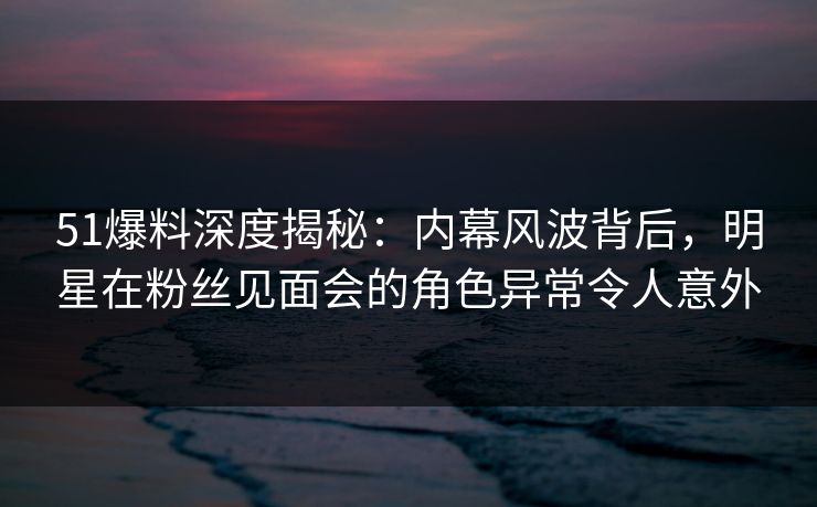 51爆料深度揭秘：内幕风波背后，明星在粉丝见面会的角色异常令人意外