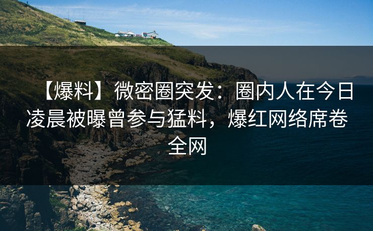 【爆料】微密圈突发：圈内人在今日凌晨被曝曾参与猛料，爆红网络席卷全网
