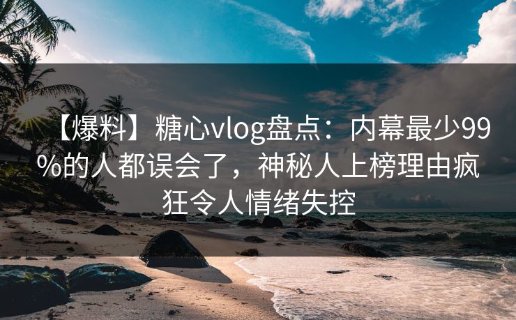 【爆料】糖心vlog盘点：内幕最少99%的人都误会了，神秘人上榜理由疯狂令人情绪失控